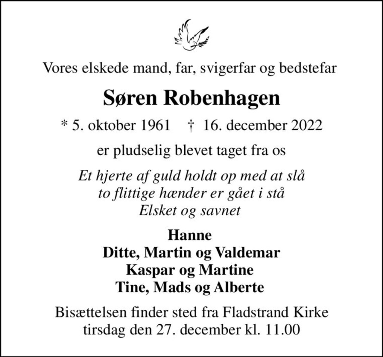 Vores elskede mand, far, svigerfar og bedstefar 
Søren Robenhagen
* 5. oktober 1961    ✝ 16. december 2022
er pludselig blevet taget fra os
Et hjerte af guld holdt op med at slå to flittige hænder er gået i stå Elsket og savnet 
Hanne  Ditte, Martin og Valdemar Kaspar og Martine  Tine, Mads og Alberte 
Bisættelsen finder sted fra Fladstrand Kirke  tirsdag den 27. december kl. 11.00