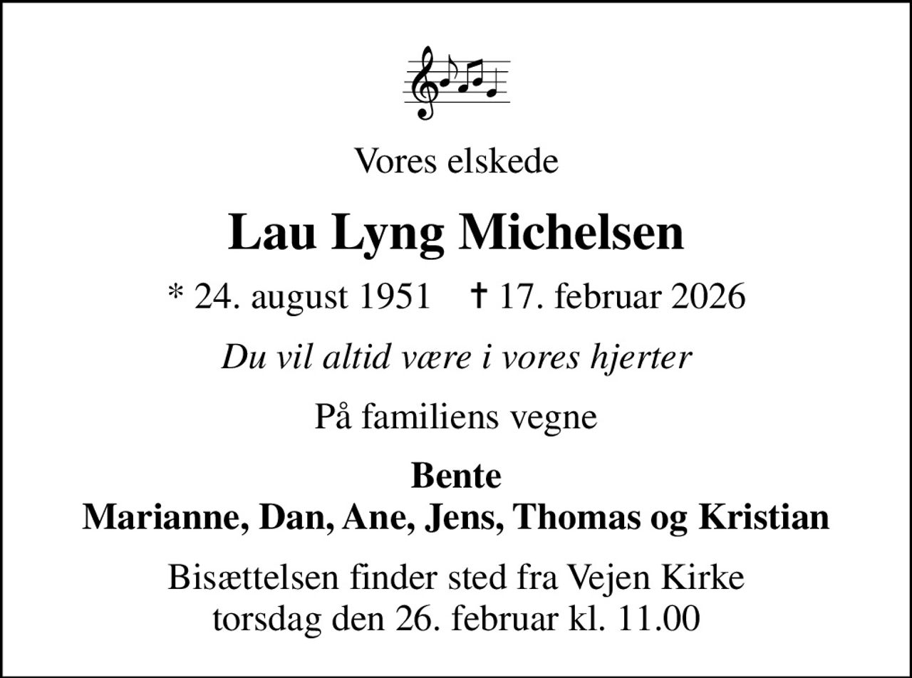 Vores elskede
Lau Lyng Michelsen
* 24. august 1951    ✝ 17. februar 2026
Du vil altid være i vores hjerter
På familiens vegne
Bente Marianne, Dan, Ane, Jens, Thomas og Kristian
Bisættelsen finder sted fra Vejen Kirke  torsdag den 26. februar kl. 11.00
