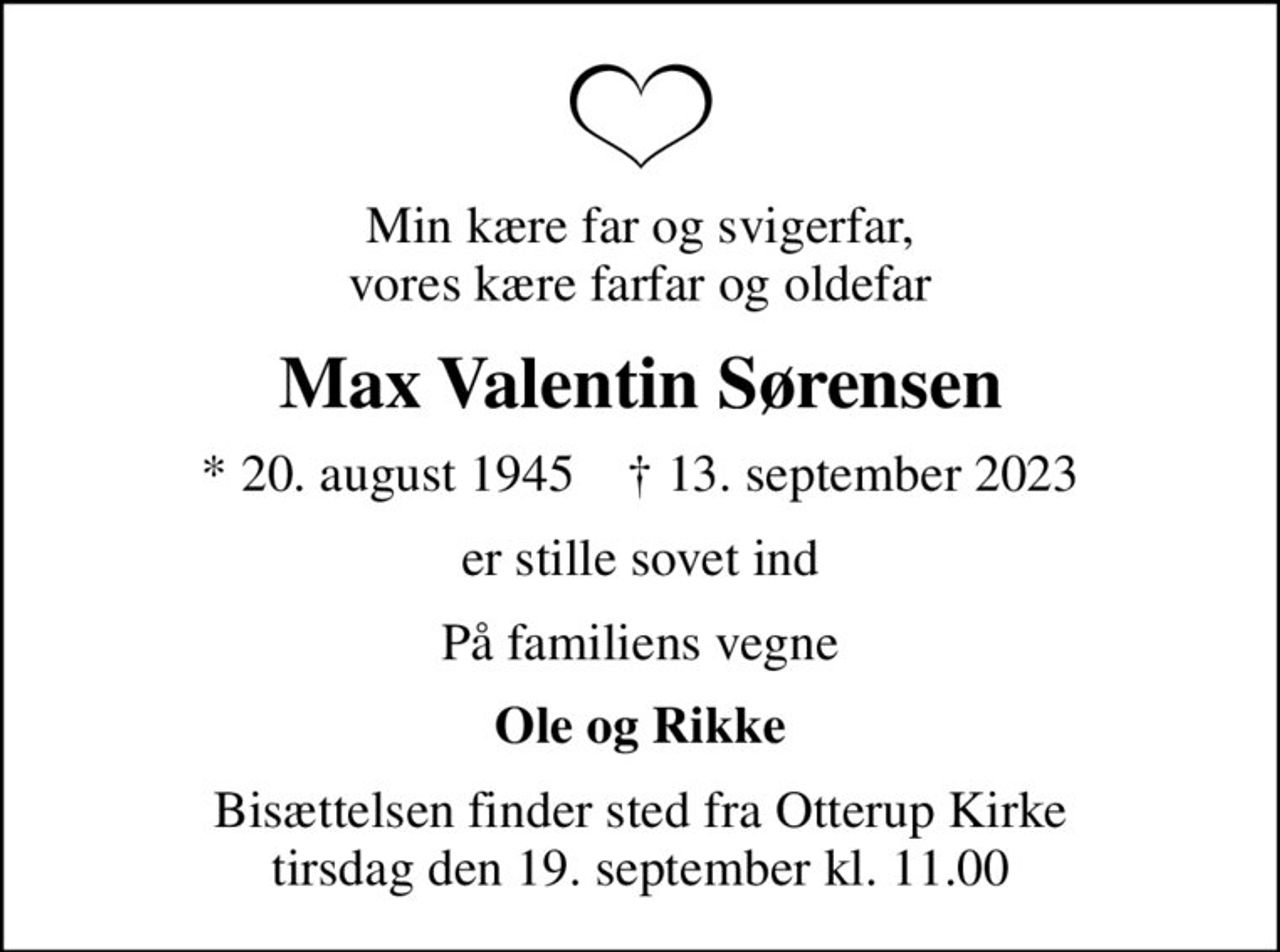 Min kære far og svigerfar, vores kære farfar og oldefar
Max Valentin Sørensen
* 20. august 1945    ✝ 13. september 2023
er stille sovet ind
På familiens vegne
Ole og Rikke
Bisættelsen finder sted fra Otterup Kirke  tirsdag den 19. september kl. 11.00