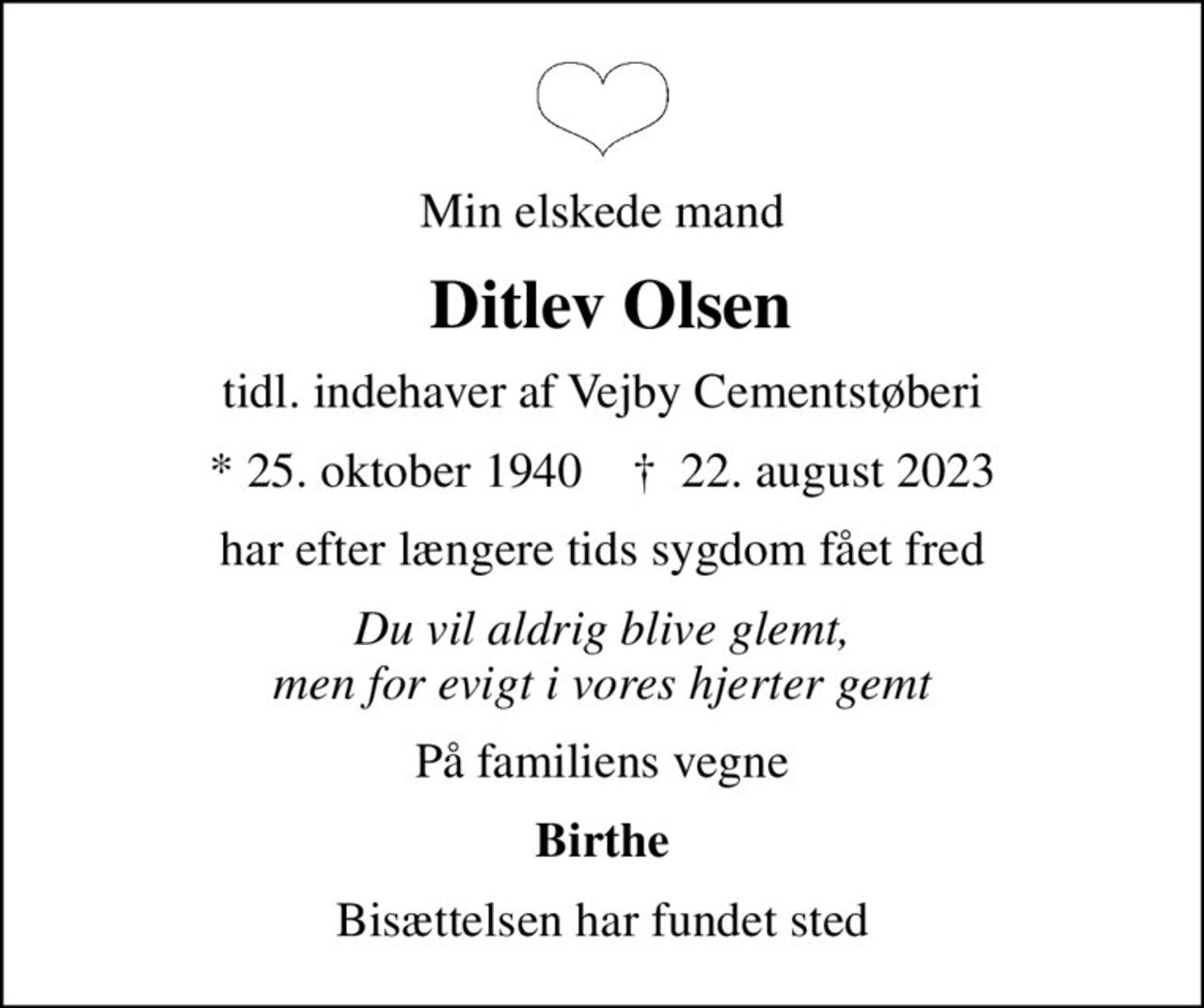 Min elskede mand
 Ditlev Olsen
tidl. indehaver af Vejby Cementstøberi
* 25. oktober 1940    ✝ 22. august 2023
har efter længere tids sygdom fået fred
Du vil aldrig blive glemt, men for evigt i vores hjerter gemt
På familiens vegne
Birthe
Bisættelsen har fundet sted