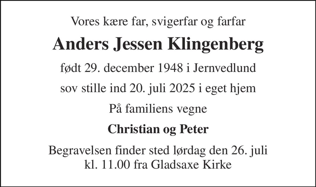 Vores kære far, svigerfar og farfar 
Anders Jessen Klingenberg 
født 29. december 1948​ i Jernvedlund 
sov stille ind 20. juli 2025​ i eget hjem 
På familiens vegne 
Christian og Peter 
Begravelsen finder sted fra Gladsaxe Kirke  lørdag den 26. juli kl. 11.00