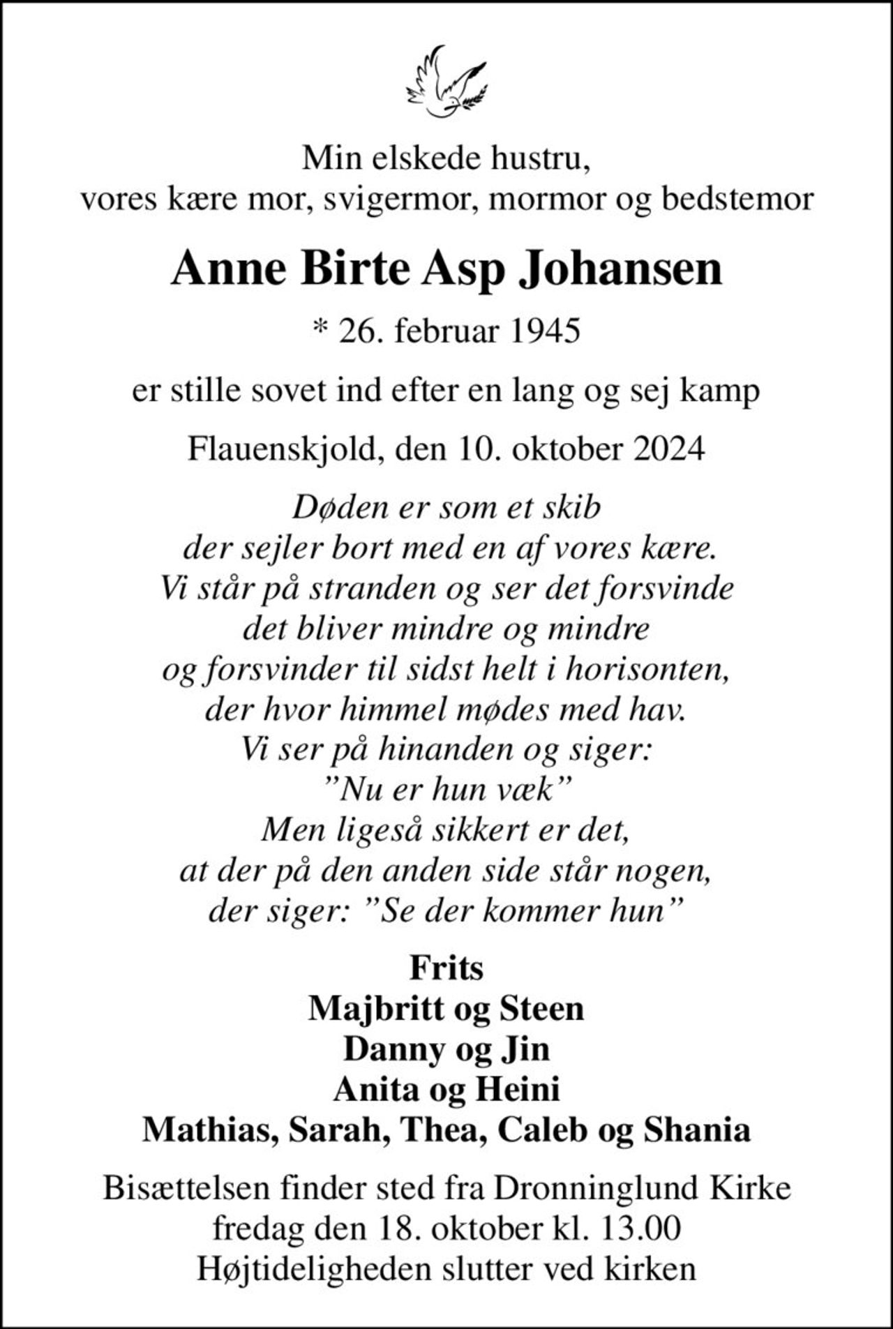 Min elskede hustru, vores kære mor, svigermor, mormor og bedstemor
Anne Birte Asp Johansen
* 26. februar 1945
er stille sovet ind efter en lang og sej kamp
Flauenskjold, den 10. oktober 2024
Døden er som et skib  der sejler bort med en af vores kære. Vi står på stranden og ser det forsvinde det bliver mindre og mindre og forsvinder til sidst helt i horisonten, der hvor himmel mødes med hav. Vi ser på hinanden og siger: Nu er hun væk Men ligeså sikkert er det, at der på den anden side står nogen, der siger: Se der kommer hun
Frits Majbritt og Steen Danny og Jin Anita og Heini Mathias, Sarah, Thea, Caleb og Shania
Bisættelsen finder sted fra Dronninglund Kirke  fredag den 18. oktober kl. 13.00  Højtideligheden slutter ved kirken