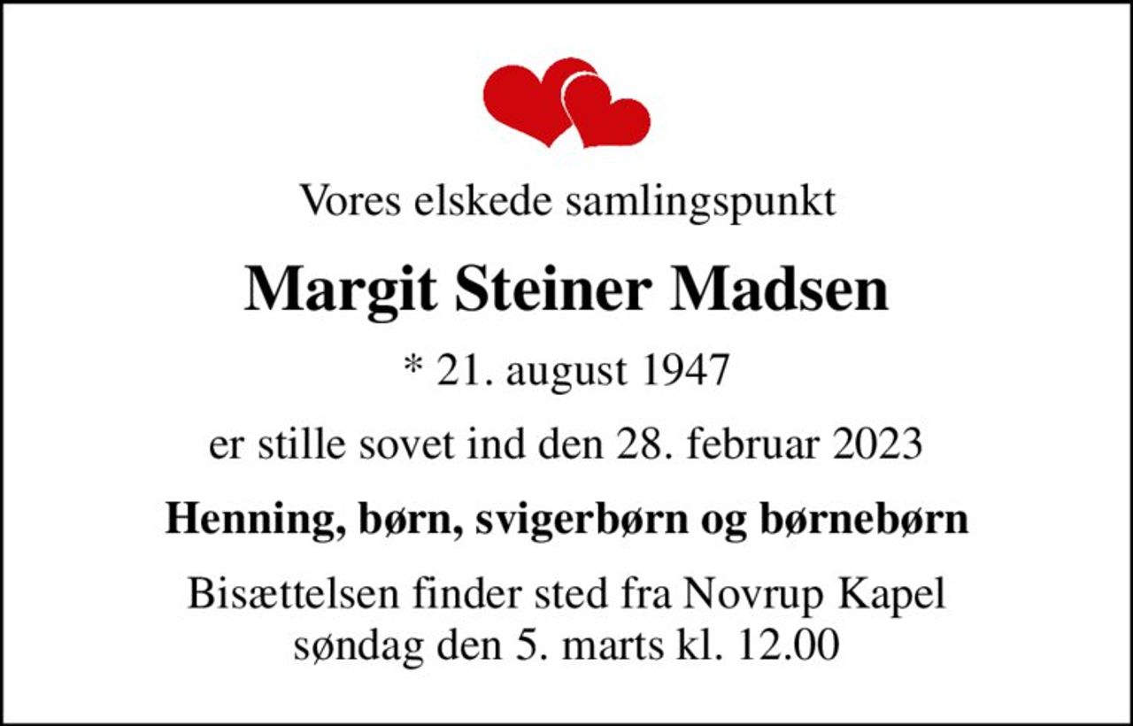 Vores elskede samlingspunkt
Margit Steiner Madsen
* 21. august 1947
er stille sovet ind den 28. februar 2023
Henning, børn, svigerbørn og børnebørn
Bisættelsen finder sted fra Novrup Kapel  søndag den 5. marts kl. 12.00
