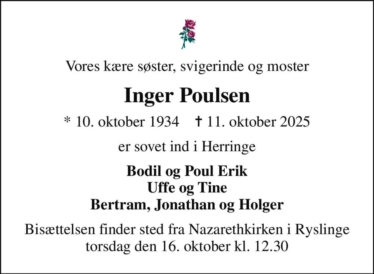 Vores kære søster, svigerinde og moster
Inger Poulsen
* 10. oktober 1934    ✝ 11. oktober 2025
er sovet ind i Herringe
Bodil og Poul Erik Uffe og Tine Bertram, Jonathan og Holger
Bisættelsen finder sted fra Nazarethkirken i Ryslinge torsdag den 16. oktober kl. 12.30