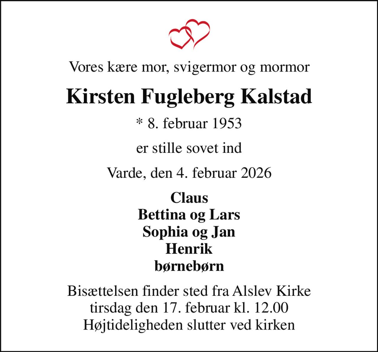 Vores kære mor, svigermor og mormor
Kirsten Fugleberg Kalstad
* 8. februar 1953
er stille sovet ind
Varde, den 4. februar 2026
Claus Bettina og Lars Sophia og Jan Henrik børnebørn
Bisættelsen finder sted fra Alslev Kirke  tirsdag den 17. februar kl. 12.00  Højtideligheden slutter ved kirken