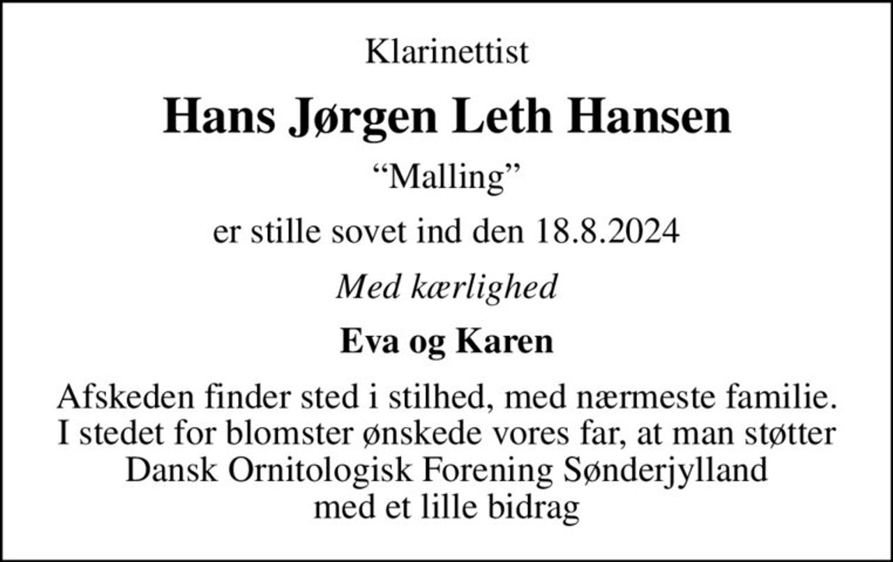 Klarinettist
Hans Jørgen Leth Hansen
Malling
er stille sovet ind den 18.8.2024
Med kærlighed
Eva og Karen
Afskeden finder sted i stilhed, med nærmeste familie. I stedet for blomster ønskede vores far, at man støtter Dansk Ornitologisk Forening Sønderjylland med et lille bidrag