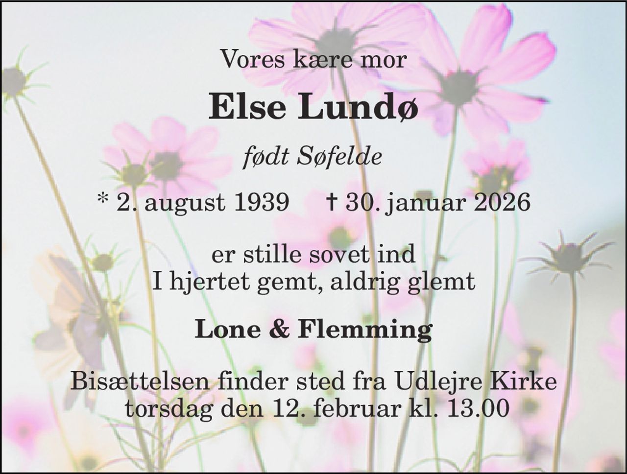 Vores kære mor 
Else Lundø 
født Søfelde 
* 2. august 1939     ✝ 30. januar 2026 
er stille sovet ind I hjertet gemt, aldrig glemt 
Lone & Flemming 
Bisættelsen finder sted fra Udlejre Kirke  torsdag den 12. februar kl. 13.00