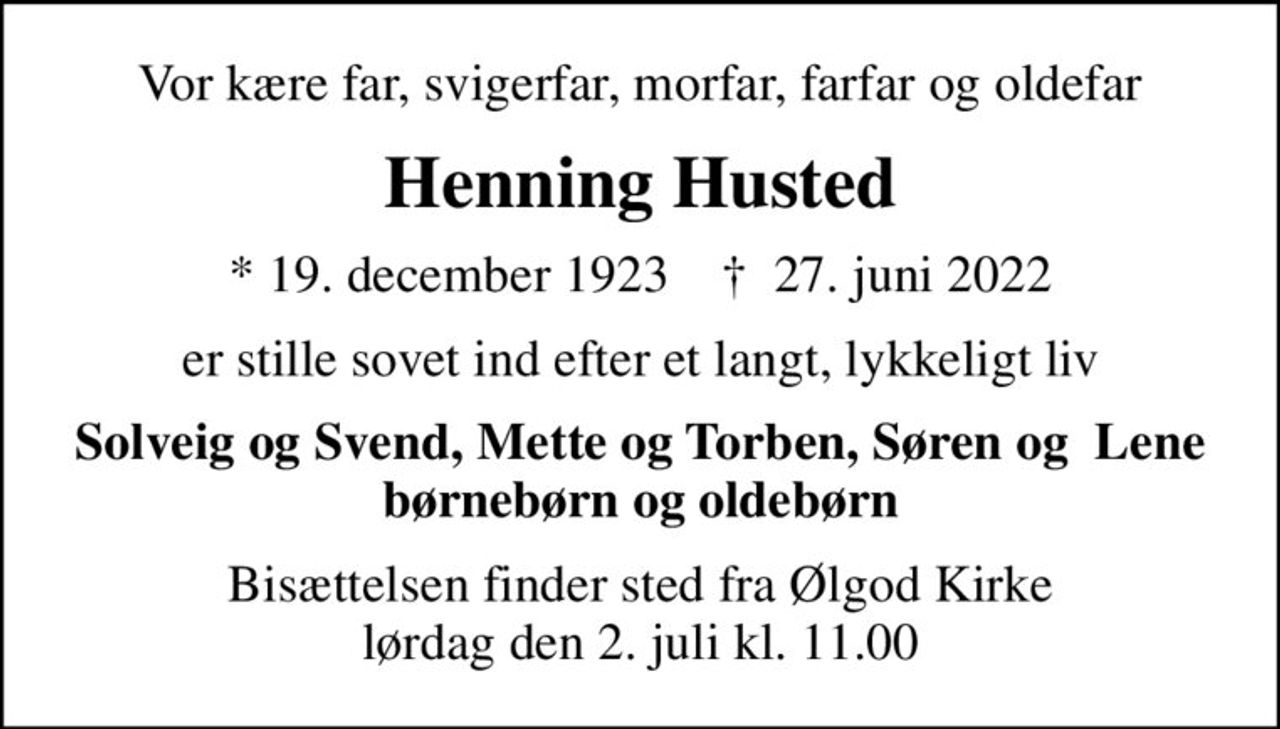 Vor kære far, svigerfar, morfar, farfar og oldefar
Henning Husted
* 19. december 1923    ✝ 27. juni 2022
er stille sovet ind efter et langt, lykkeligt liv
Solveig og Svend, Mette og Torben, Søren og  Lene børnebørn og oldebørn
Bisættelsen finder sted fra Ølgod Kirke  lørdag den 2. juli kl. 11.00