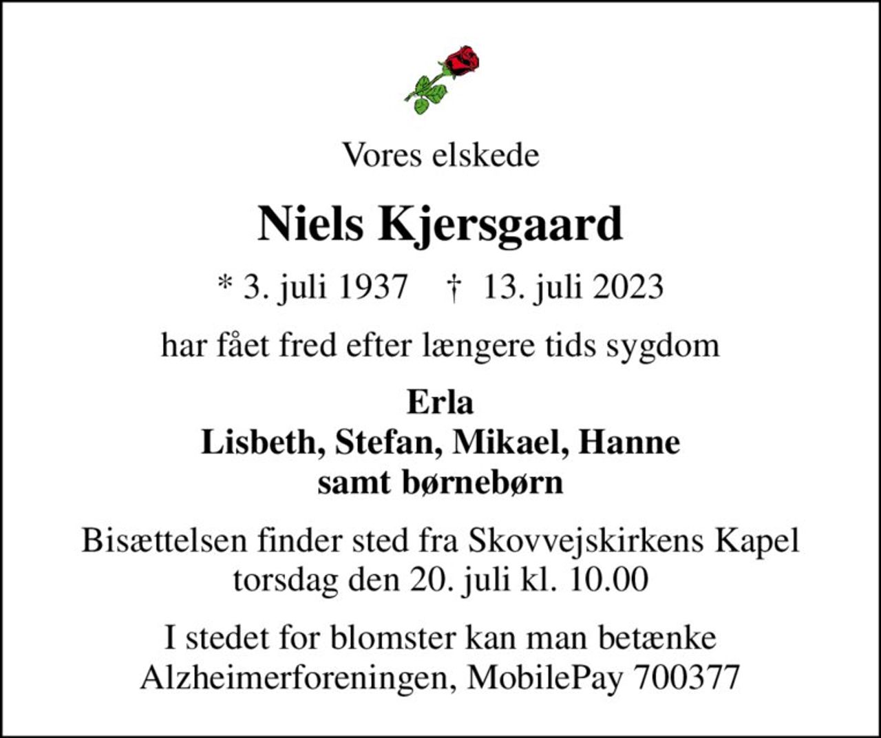 Vores elskede
Niels Kjersgaard
* 3. juli 1937    ✝ 13. juli 2023
har fået fred efter længere tids sygdom
Erla Lisbeth, Stefan, Mikael, Hanne samt børnebørn
Bisættelsen finder sted fra Skovvejskirkens Kapel  torsdag den 20. juli kl. 10.00 
I stedet for blomster kan man betænke Alzheimerforeningen, MobilePay 700377
I stedet for evt. blomster kan man betænke
					Alzheimerforeningen reg.nr.1551konto10808057mrk. Niels
					Kjersgaard