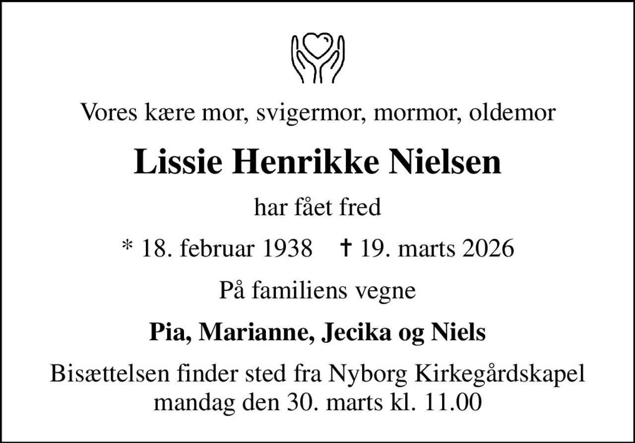 Vores kære mor, svigermor, mormor, oldemor
Lissie Henrikke Nielsen
har fået fred
* 18. februar 1938    ✝ 19. marts 2026
På familiens vegne
Pia, Marianne, Jecika og Niels
Bisættelsen finder sted fra Nyborg Kirkegårdskapel  mandag den 30. marts kl. 11.00