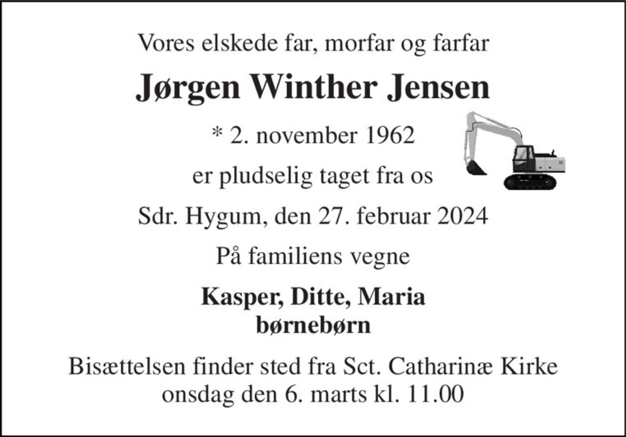 Vores elskede far, morfar og farfar 
Jørgen Winther Jensen 
*​​ 2. november 1962 
er pludselig taget fra os 
Sdr. Hygum, den 27. februar 2024 
På familiens vegne 
Kasper, Ditte, Maria børnebørn 
Bisættelsen finder sted fra Sct. Catharinæ Kirke onsdag den 6. marts kl. 11.00