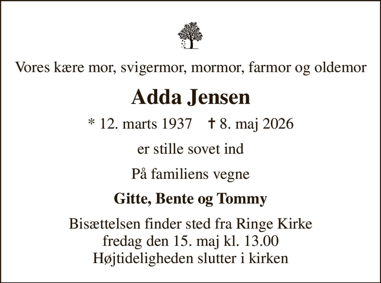 Vores kære mor, svigermor, mormor, farmor og oldemor
Adda Jensen
* 12. marts 1937    ✝ 8. maj 2026
er stille sovet ind
På familiens vegne
Gitte, Bente og Tommy
Bisættelsen finder sted fra Ringe Kirke  fredag den 15. maj kl. 13.00  Højtideligheden slutter i kirken