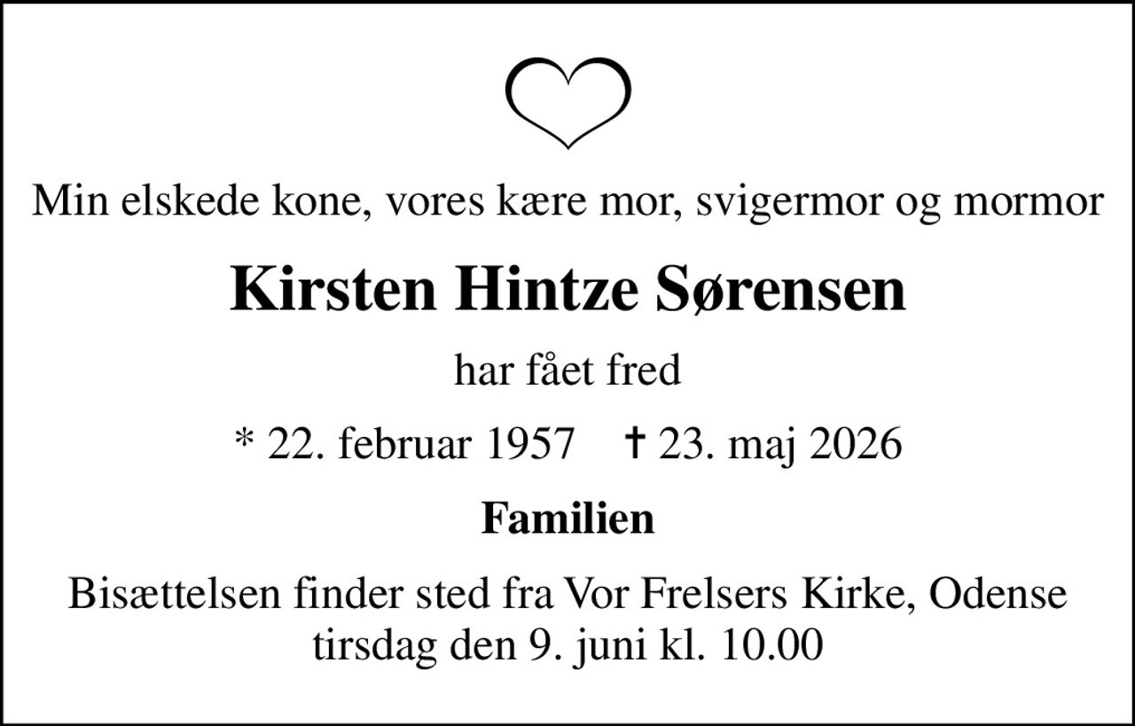 Min elskede kone, vores kære mor, svigermor og mormor
Kirsten Hintze Sørensen
har fået fred
* 22. februar 1957    ✝ 23. maj 2026
Familien
Bisættelsen finder sted fra Vor Frelsers Kirke, Odense  tirsdag den 9. juni kl. 10.00