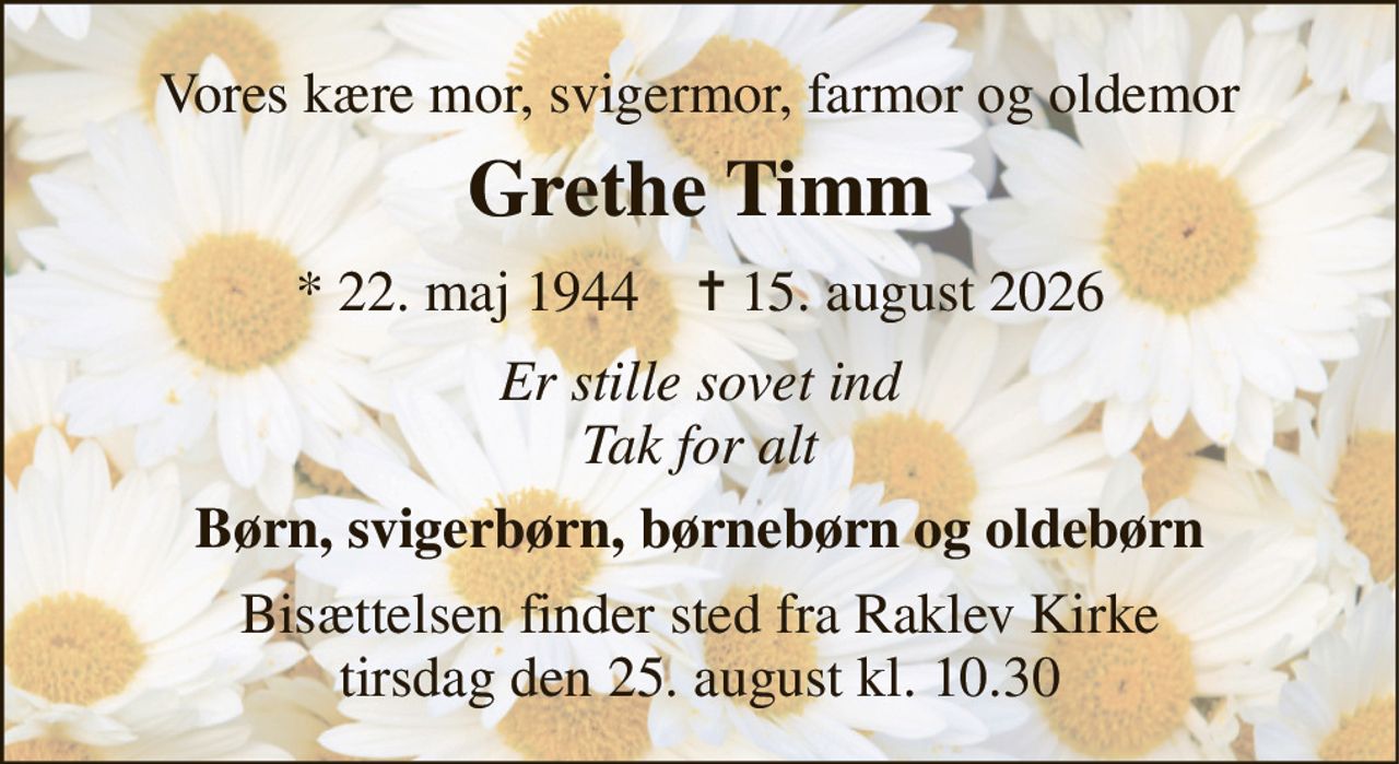 Vores kære mor, svigermor, farmor og oldemor 
Grethe Timm 
* 22. maj 1944    ✝ 15. august 2026 
Er stille sovet ind Tak for alt 
Børn, svigerbørn, børnebørn og oldebørn 
Bisættelsen finder sted fra Raklev Kirke tirsdag den 25. august kl. 10.30