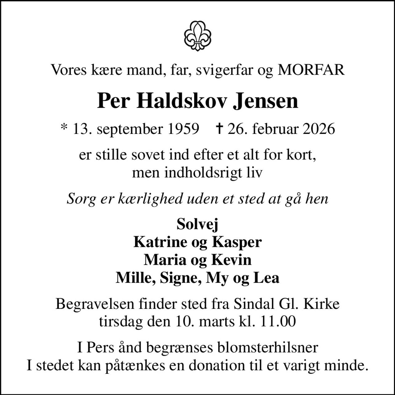 Vores kære mand, far, svigerfar og MORFAR
Per Haldskov Jensen
* 13. september 1959    ✝ 26. februar 2026
er stille sovet ind efter et alt for kort, men indholdsrigt liv
Sorg er kærlighed uden et sted at gå hen
Solvej Katrine og Kasper Maria og Kevin Mille, Signe, My og Lea
Begravelsen finder sted fra Sindal Gl. Kirke  tirsdag den 10. marts kl. 11.00 
I Pers ånd begrænses blomsterhilsner I stedet kan man give en donation til et varigt minde på MobilePay Box 1731RK