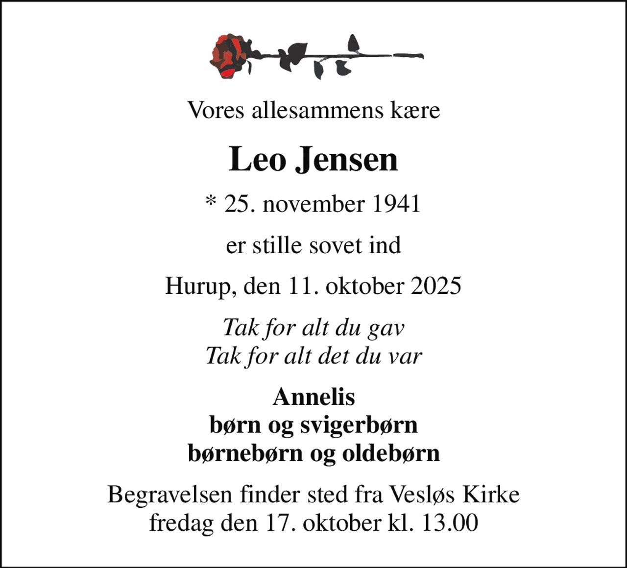 Vores allesammens kære
Leo Jensen
* 25. november 1941
er stille sovet ind
Hurup, den 11. oktober 2025
Tak for alt du gav Tak for alt det du var
Annelis børn og svigerbørn børnebørn og oldebørn
Begravelsen finder sted fra Vesløs Kirke  fredag den 17. oktober kl. 13.00