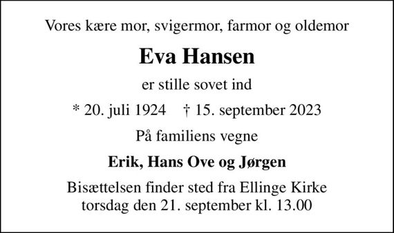 Vores kære mor, svigermor, farmor og oldemor
Eva Hansen
er stille sovet ind
* 20. juli 1924    &#x271d; 15. september 2023
På familiens vegne
Erik, Hans Ove og Jørgen
Bisættelsen finder sted fra Ellinge Kirke  torsdag den 21. september kl. 13.00