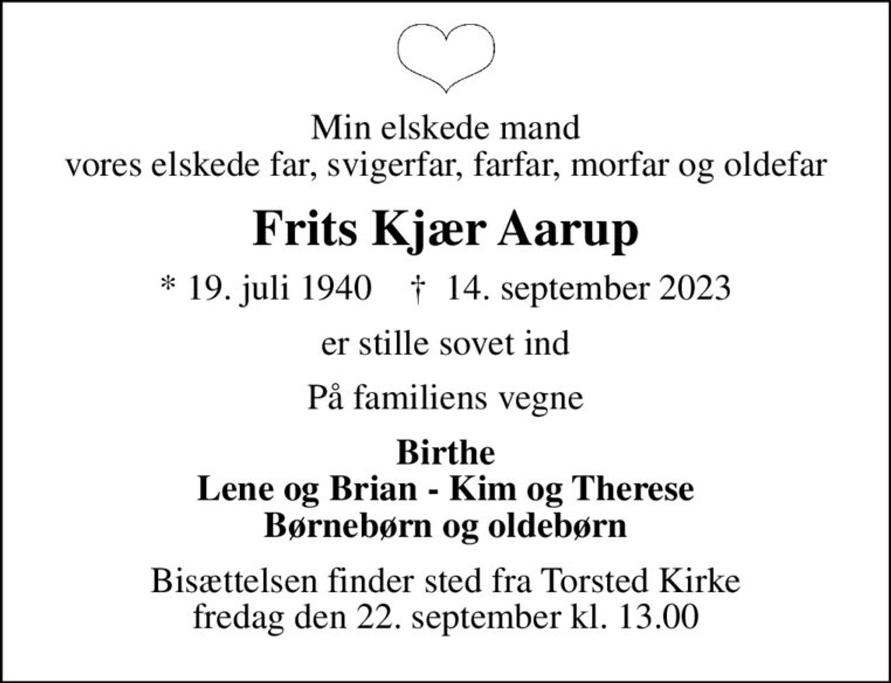 Min elskede mand vores elskede far, svigerfar, farfar, morfar og oldefar
Frits Kjær Aarup
* 19. juli 1940    ✝ 14. september 2023
er stille sovet ind
På familiens vegne
Birthe Lene og Brian - Kim og Therese Børnebørn og oldebørn
Bisættelsen finder sted fra Torsted Kirke  fredag den 22. september kl. 13.00