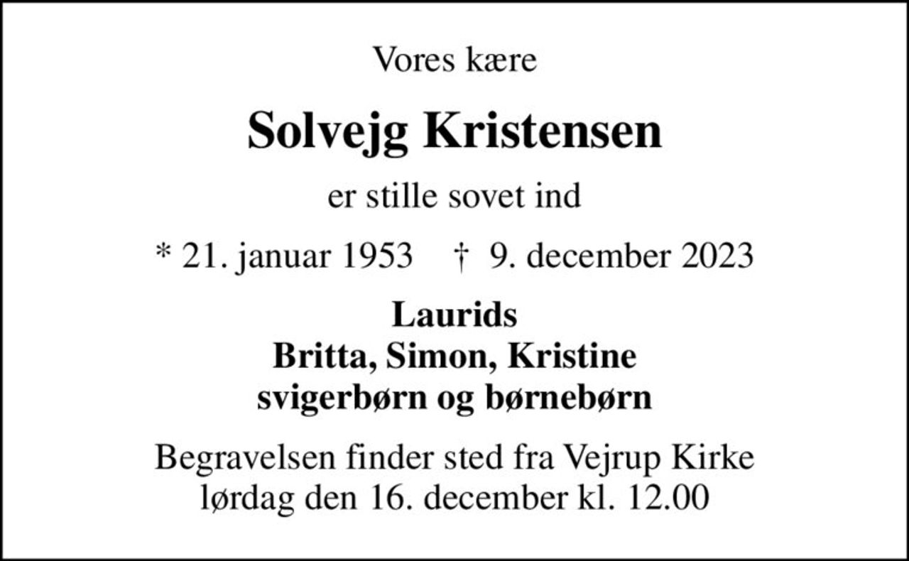 Vores kære
Solvejg Kristensen
er stille sovet ind
* 21. januar 1953    ✝ 9. december 2023
Laurids Britta, Simon, Kristine svigerbørn og børnebørn
Begravelsen finder sted fra Vejrup Kirke  lørdag den 16. december kl. 12.00