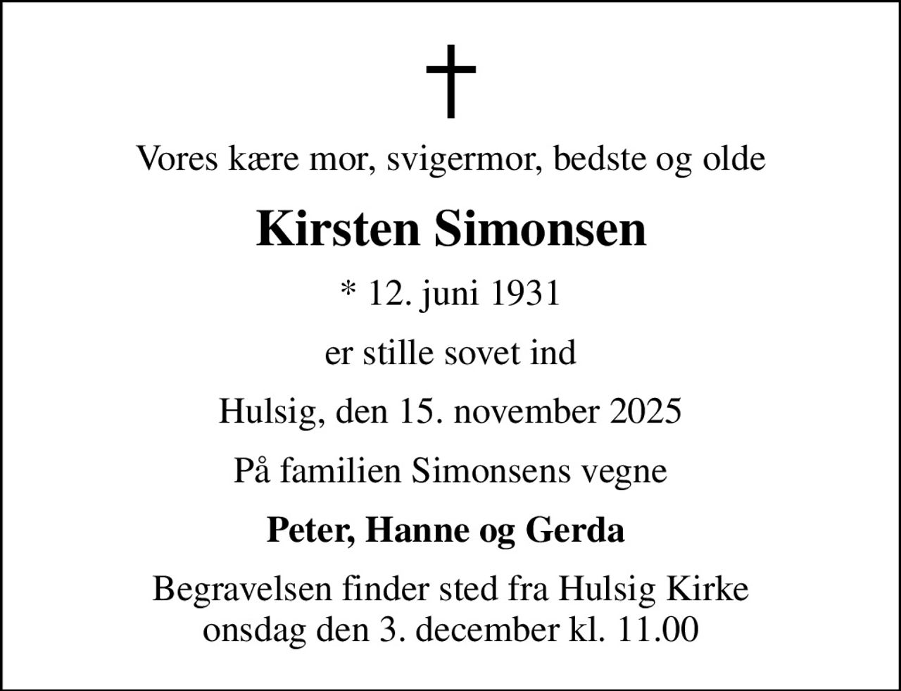 Vores kære mor, svigermor, bedste og olde
Kirsten Simonsen
* 12. juni 1931
er stille sovet ind
Hulsig, den 15. november 2025
På familien Simonsens vegne
Peter, Hanne og Gerda 
Begravelsen finder sted fra Hulsig Kirke  onsdag den 3. december kl. 11.00