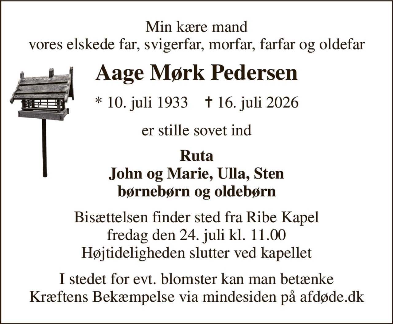 Min kære mand vores elskede far, svigerfar, morfar, farfar og oldefar 
Aage Mørk Pedersen 
*​ 10. juli 1933​    ✝​ 16. juli 2026 
er stille sovet ind 
Ruta John og Marie, Ulla, Sten børnebørn og oldebørn 
Bisættelsen​ finder sted fra Ribe Kapel​ fredag den 24. juli​ kl. 11.00 Højtideligheden slutter ved kapellet 
I stedet for evt. blomster kan man betænke Kræftens Bekæmpelse via mindesiden på afdøde.dk