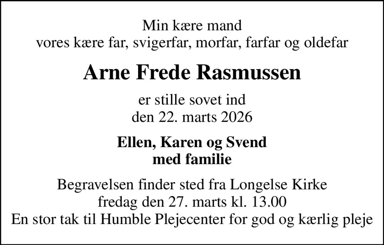 Min kære mand vores kære far, svigerfar, morfar, farfar og oldefar
Arne Frede Rasmussen
er stille sovet ind den 22. marts 2026
Ellen, Karen og Svend med familie
Begravelsen finder sted fra Longelse Kirke  fredag den 27. marts kl. 13.00  En stor tak til Humble Plejecenter for god og kærlig pleje