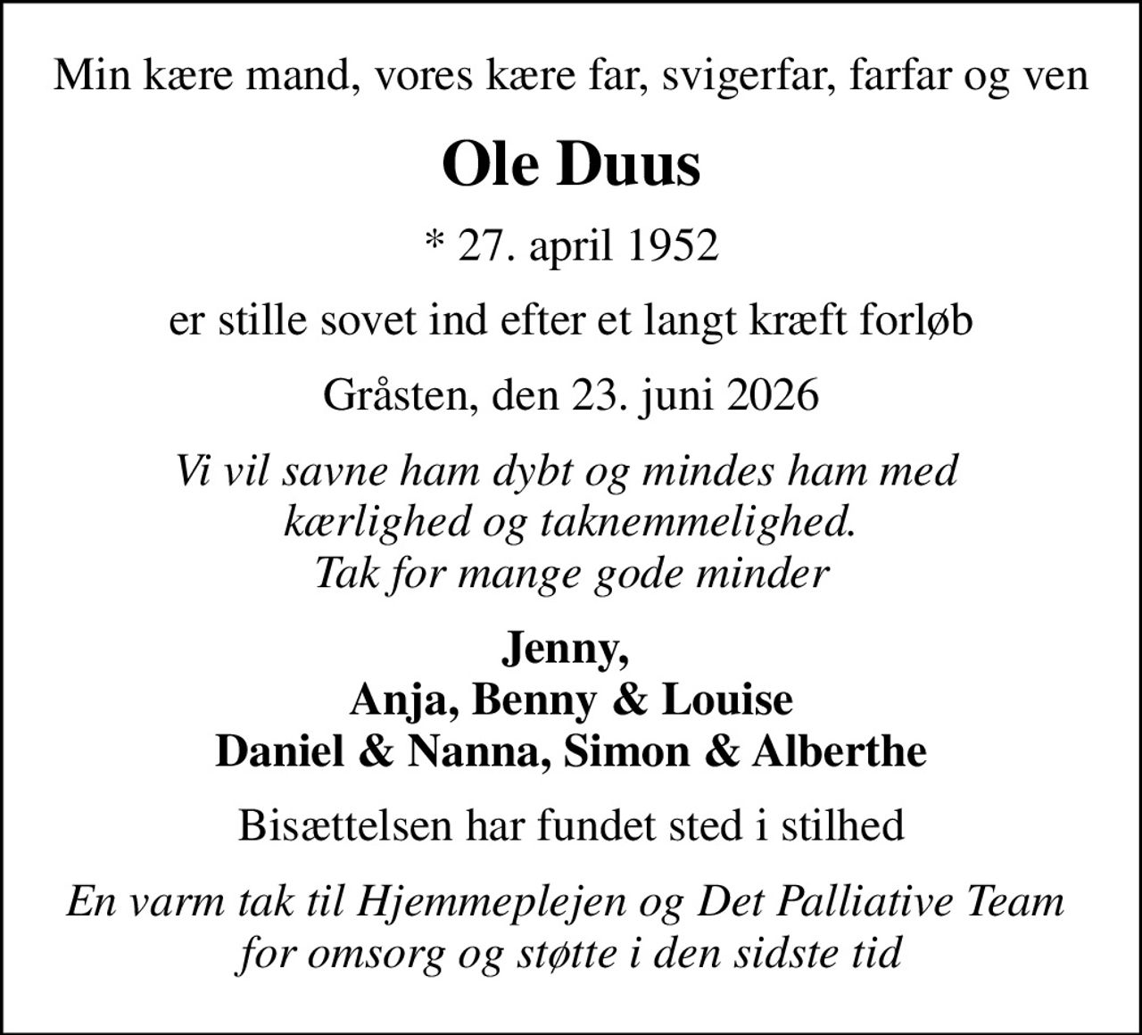 Min kære mand, vores kære far, svigerfar, farfar og ven
Ole Duus
* 27. april 1952
er stille sovet ind efter et langt kræft forløb
Gråsten, den 23. juni 2026
Vi vil savne ham dybt og mindes ham med  kærlighed og taknemmelighed. Tak for mange gode minder
Jenny,  Anja, Benny & Louise Daniel & Nanna, Simon & Alberthe
Bisættelsen har fundet sted i stilhed
En varm tak til Hjemmeplejen og Det Palliative Team  for omsorg og støtte i den sidste tid