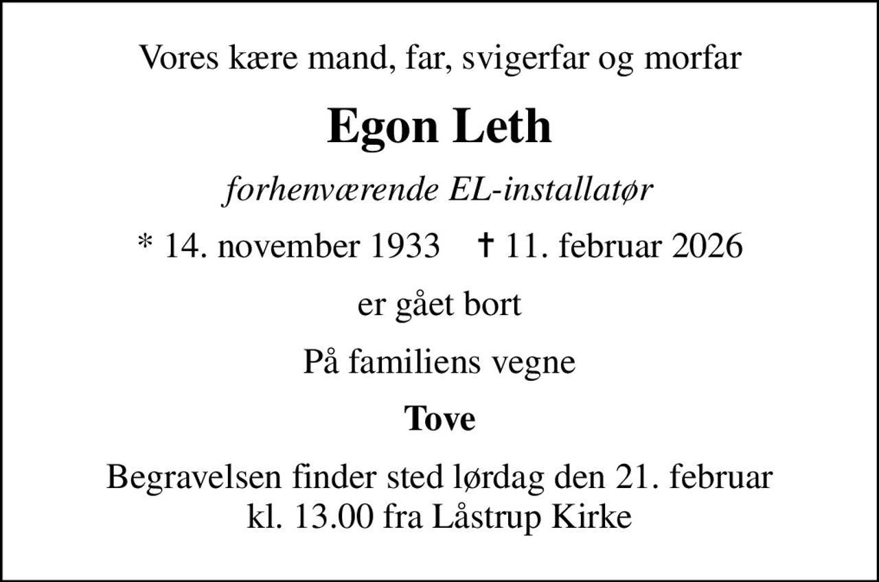 Vores kære mand, far, svigerfar og morfar
Egon Leth
forhenværende EL-installatør
* 14. november 1933    ✝ 11. februar 2026
er gået bort
På familiens vegne
Tove
Begravelsen finder sted lørdag den 21. februar kl. 13.00 fra Låstrup Kirke