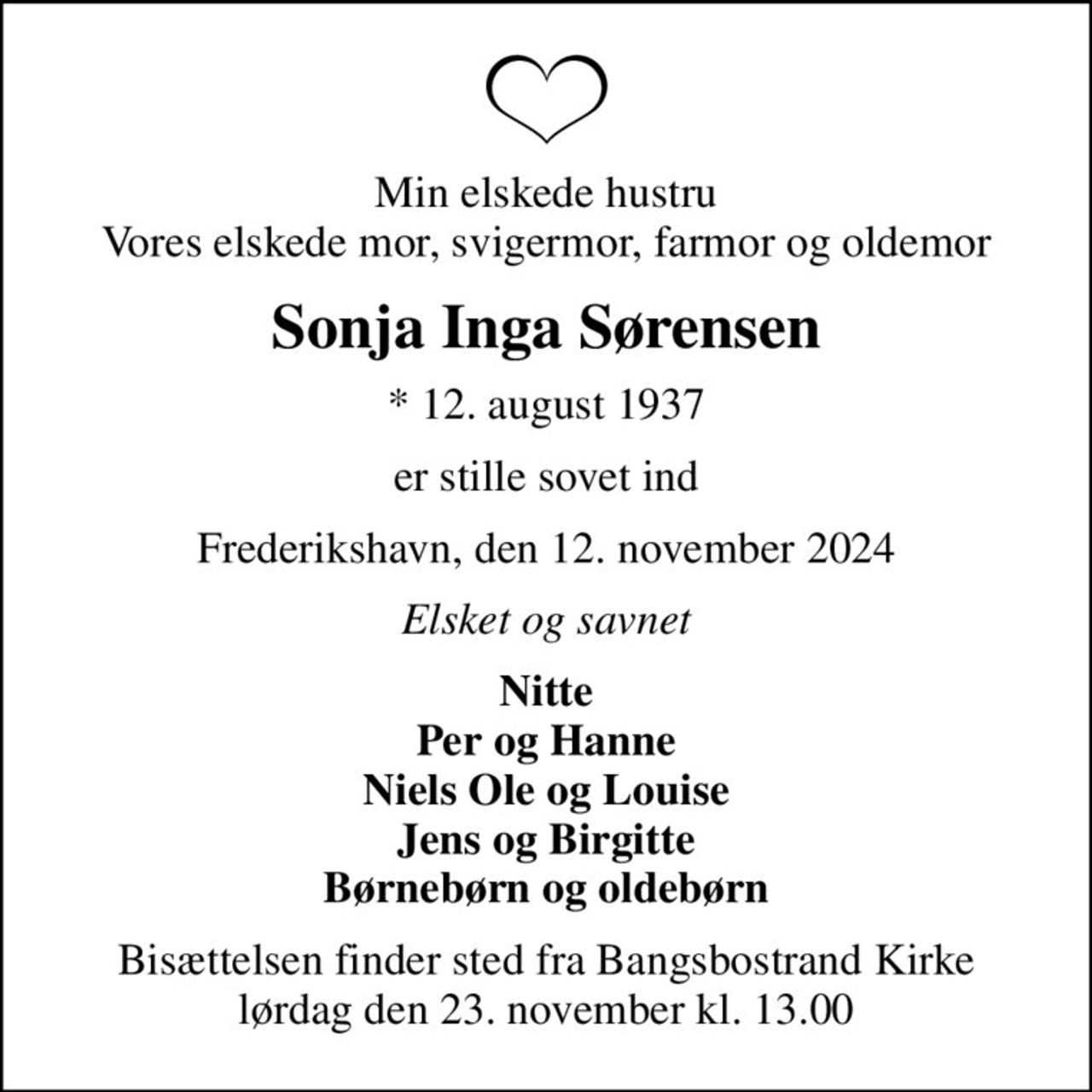 Min elskede hustru Vores elskede mor, svigermor, farmor og oldemor
Sonja Inga Sørensen
* 12. august 1937
er stille sovet ind
Frederikshavn, den 12. november 2024
Elsket og savnet
Nitte Per og Hanne Niels Ole og Louise Jens og Birgitte Børnebørn og oldebørn
Bisættelsen finder sted fra Bangsbostrand Kirke  lørdag den 23. november kl. 13.00
