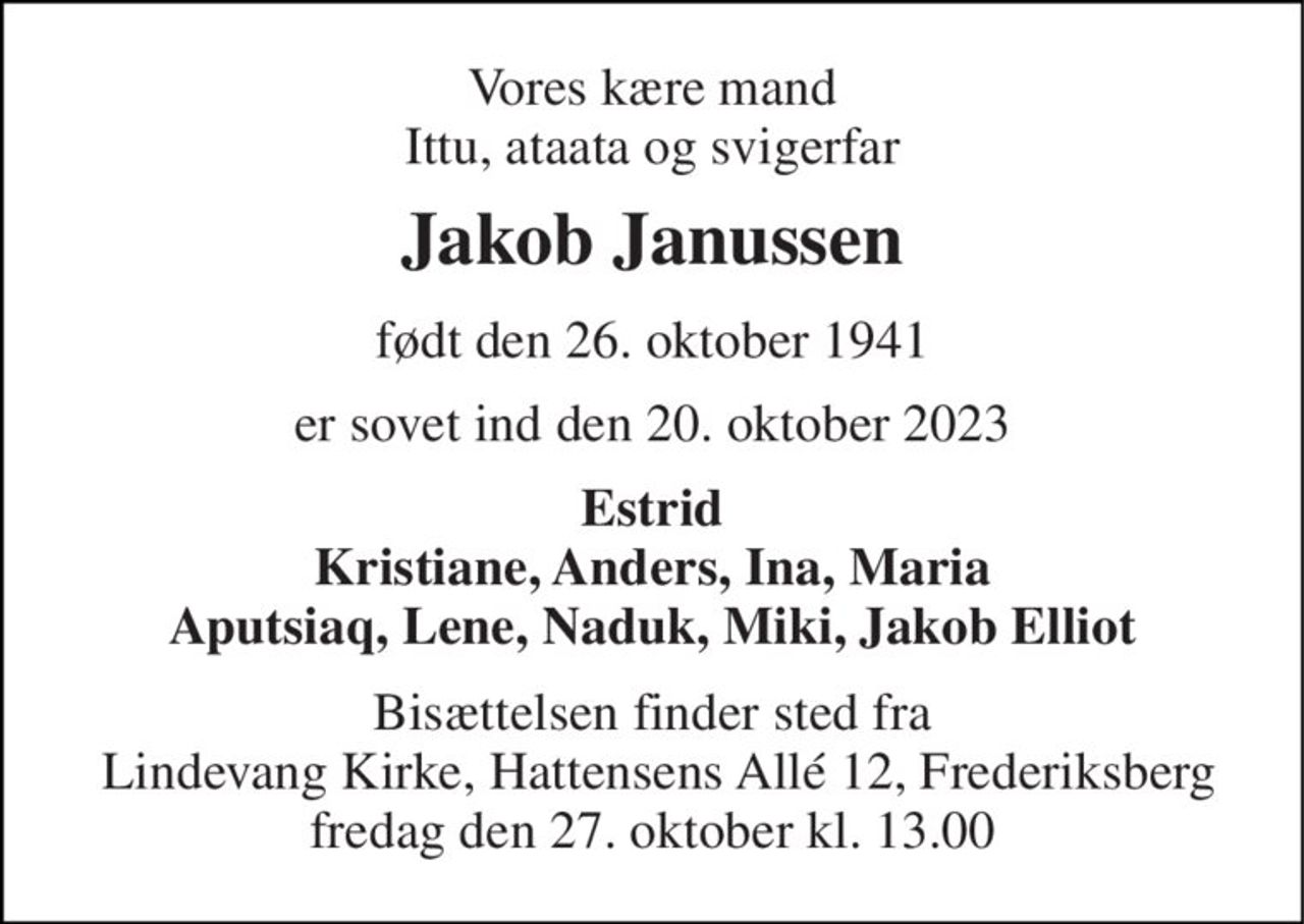 Vores kære mand Ittu, ataata og svigerfar 
Jakob Janussen 
født den 26. oktober 1941 
er sovet ind den 20. oktober 2023 
Estrid Kristiane, Anders, Ina, Maria Aputsiaq, Lene, Naduk, Miki, Jakob Elliot 
Bisættelsen finder sted fra  Lindevang Kirke, Hattensens Allé 12, Frederiksberg fredag den 27. oktober kl. 13.00