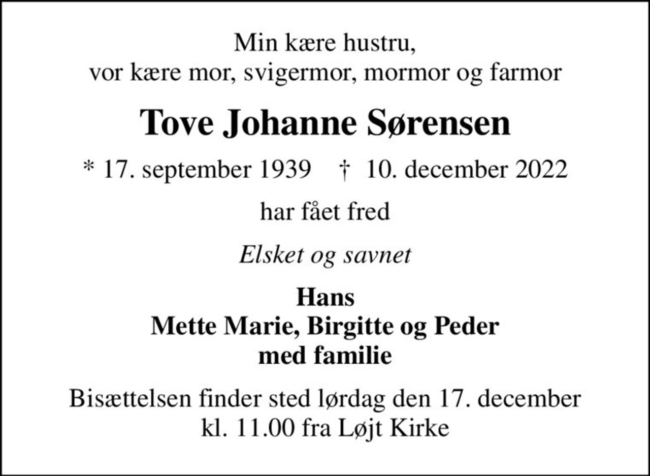 Min kære hustru, vor kære mor, svigermor, mormor og farmor
Tove Johanne Sørensen
* 17. september 1939    ✝ 10. december 2022
har fået fred
Elsket og savnet
Hans Mette Marie, Birgitte og Peder med familie
Bisættelsen finder sted lørdag den 17. december kl. 11.00 fra Løjt Kirke