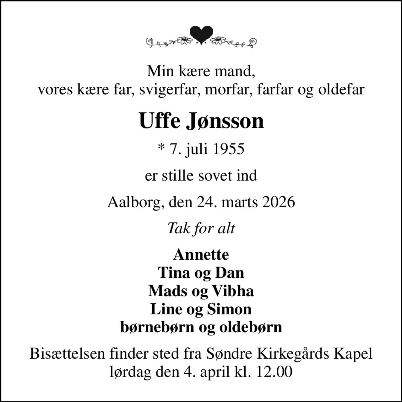 Min kære mand, vores kære far, svigerfar, morfar, farfar og oldefar
Uffe Jønsson
* 7. juli 1955
er stille sovet ind
Aalborg, den 24. marts 2026
Tak for alt
Annette Tina og Dan Mads og Vibha Line og Simon børnebørn og oldebørn
Bisættelsen finder sted fra Søndre Kirkegårds Kapel  lørdag den 4. april kl. 12.00