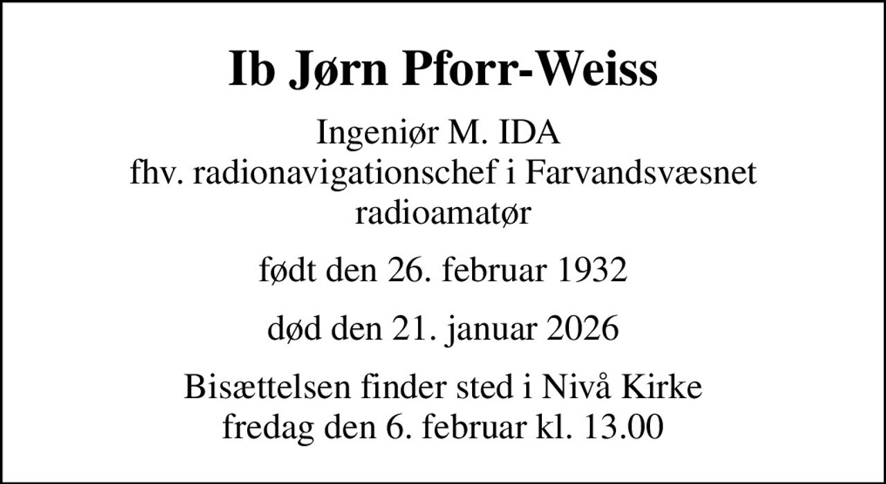 Ib Jørn Pforr-Weiss
Ingeniør M. IDA  fhv. radionavigationschef i Farvandsvæsnet radioamatør
født den 26. februar 1932
død den 21. januar 2026
Bisættelsen finder sted i Nivå Kirke  fredag den 6. februar kl. 13.00