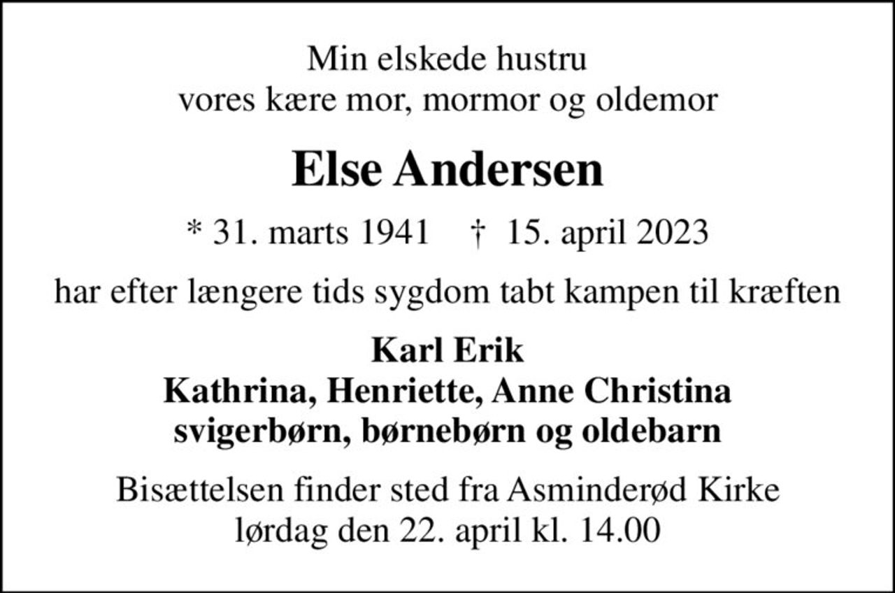 Min elskede hustru vores kære mor, mormor og oldemor
Else Andersen
* 31. marts 1941    ✝ 15. april 2023
har efter længere tids sygdom tabt kampen til kræften
Karl Erik Kathrina, Henriette, Anne Christina svigerbørn, børnebørn og oldebarn
Bisættelsen finder sted fra Asminderød Kirke  lørdag den 22. april kl. 14.00