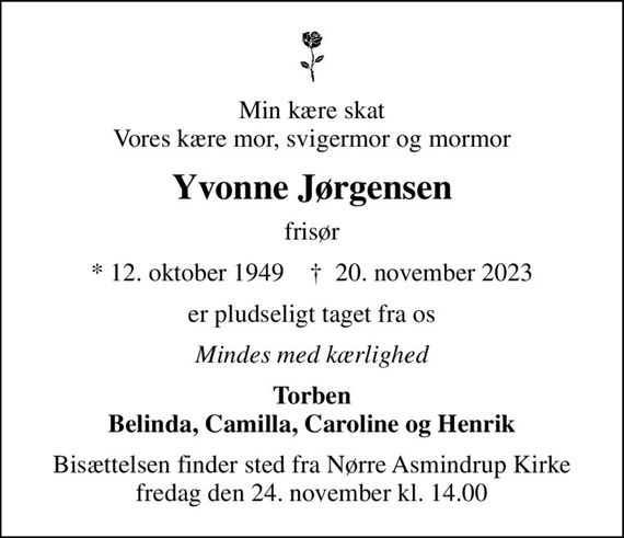 Min kære skat Vores kære mor, svigermor og mormor
Yvonne Jørgensen
frisør
* 12. oktober 1949    &#x271d; 20. november 2023
er pludseligt taget fra os
Mindes med kærlighed
Torben Belinda, Camilla, Caroline og Henrik
Bisættelsen finder sted fra Nørre Asmindrup Kirke  fredag den 24. november kl. 14.00