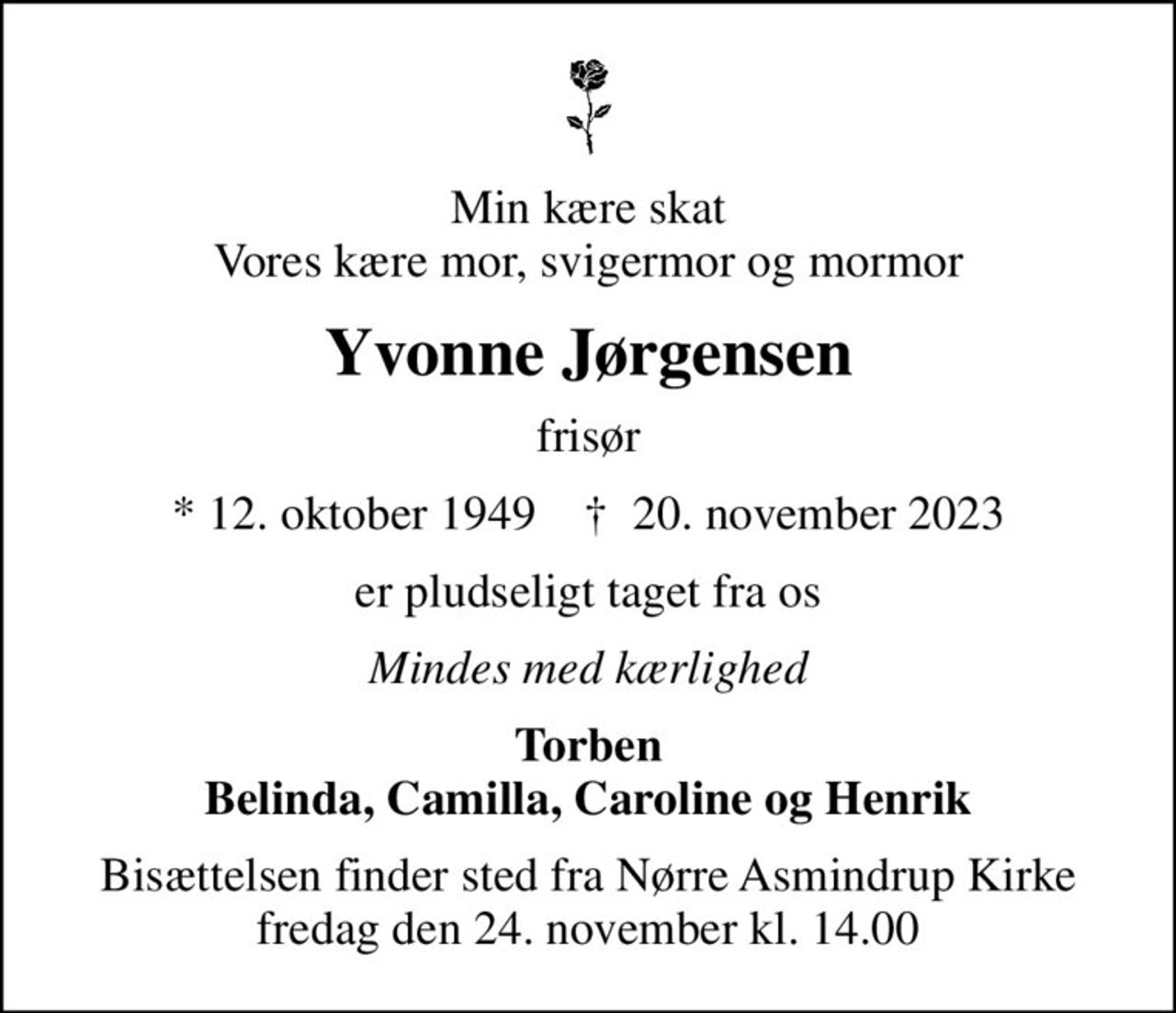 Min kære skat Vores kære mor, svigermor og mormor
Yvonne Jørgensen
frisør
* 12. oktober 1949    ✝ 20. november 2023
er pludseligt taget fra os
Mindes med kærlighed
Torben Belinda, Camilla, Caroline og Henrik
Bisættelsen finder sted fra Nørre Asmindrup Kirke  fredag den 24. november kl. 14.00