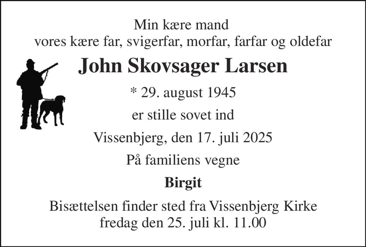 Min kære mand  vores kære far, svigerfar, morfar, farfar og oldefar 
John Skovsager Larsen 
* 29. august 1945 
er stille sovet ind 
Vissenbjerg, den 17. juli 2025 
På familiens vegne 
Birgit 
Bisættelsen finder sted fra Vissenbjerg Kirke fredag den 25. juli kl. 11.00