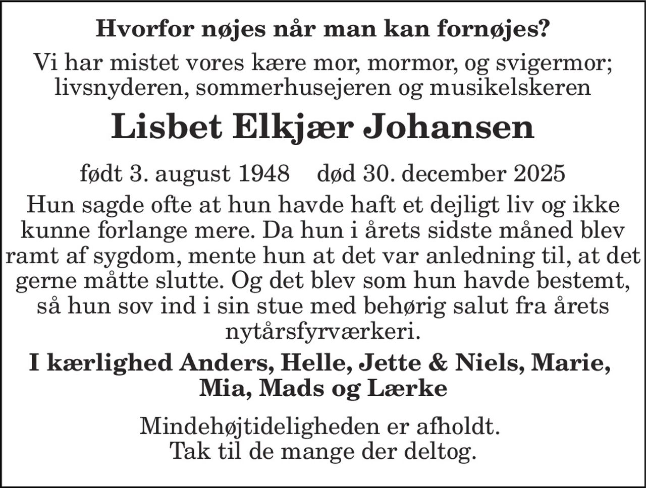 Hvorfor nøjes når man kan fornøjes?
Vi har mistet vores kære mor, mormor, og svigermor; livsnyderen, sommerhusejeren og musikelskeren
Lisbet Elkjær Johansen
født 3. august 1948    død 30. december 2025
Hun sagde ofte at hun havde haft et dejligt liv og ikke kunne forlange mere. Da hun i årets sidste måned blev ramt af sygdom, mente hun at det var anledning til, at det gerne måtte slutte. Og det blev som hun havde bestemt, så hun sov ind i sin stue med behørig salut fra årets nytårsfyrværkeri.
I kærlighed Anders, Helle, Jette & Niels, Marie, Mia, Mads og Lærke
Mindehøjtideligheden er afholdt. Tak til de mange der deltog.