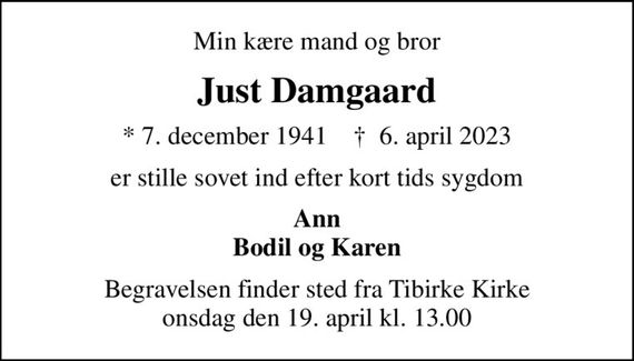 Min kære mand og bror
Just Damgaard
* 7. december 1941    &#x271d; 6. april 2023
er stille sovet ind efter kort tids sygdom
Ann Bodil og Karen
Begravelsen finder sted fra Tibirke Kirke  onsdag den 19. april kl. 13.00