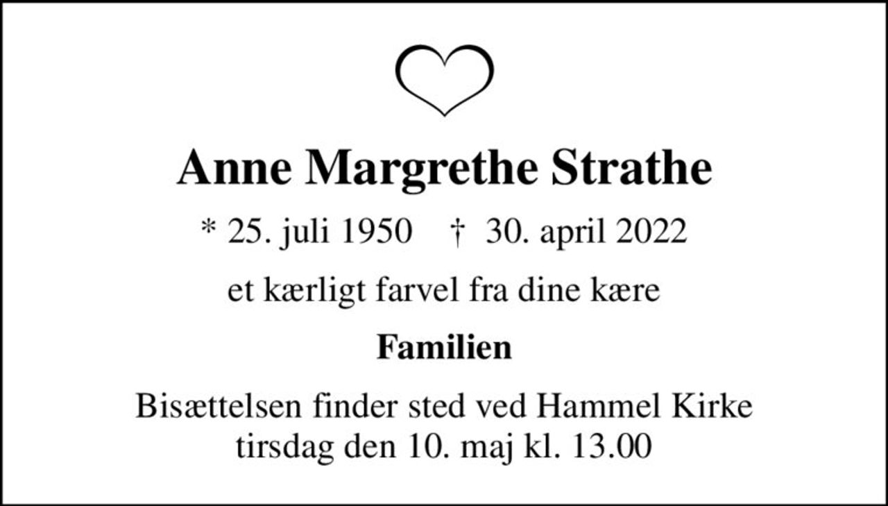 Anne Margrethe Strathe
* 25. juli 1950    ✝ 30. april 2022
et kærligt farvel fra dine kære
Familien
Bisættelsen finder sted ved Hammel Kirke  tirsdag den 10. maj kl. 13.00