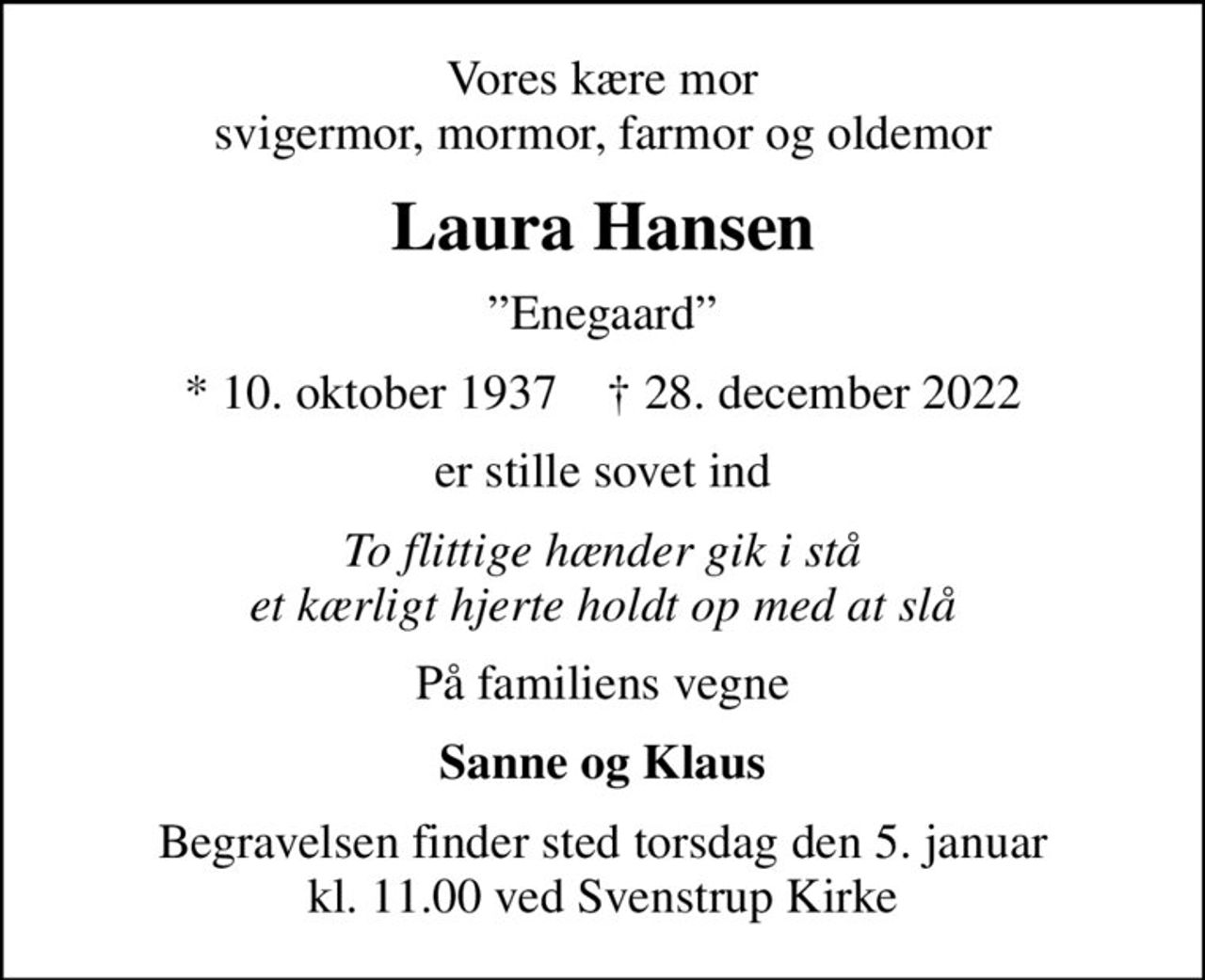 Vores kære mor svigermor, mormor, farmor og oldemor
Laura Hansen
Enegaard
* 10. oktober 1937    ✝ 28. december 2022
er stille sovet ind
To flittige hænder gik i stå et kærligt hjerte holdt op med at slå
På familiens vegne
Sanne og Klaus
Begravelsen finder sted torsdag den 5. januar kl. 11.00 ved Svenstrup Kirke