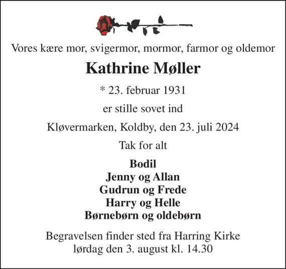 Vores kære mor, svigermor, mormor, farmor og oldemor 
Kathrine Møller 
*&#x200B; 23. februar 1931 
er stille sovet ind 
Kløvermarken, Koldby, den 23. juli 2024 
Tak for alt 
Bodil Jenny og Allan Gudrun og Frede Harry og Helle Børnebørn og oldebørn 
Begravelsen&#x200B; finder sted fra Harring Kirke&#x200B; lørdag den 3. august&#x200B; kl. 14.30