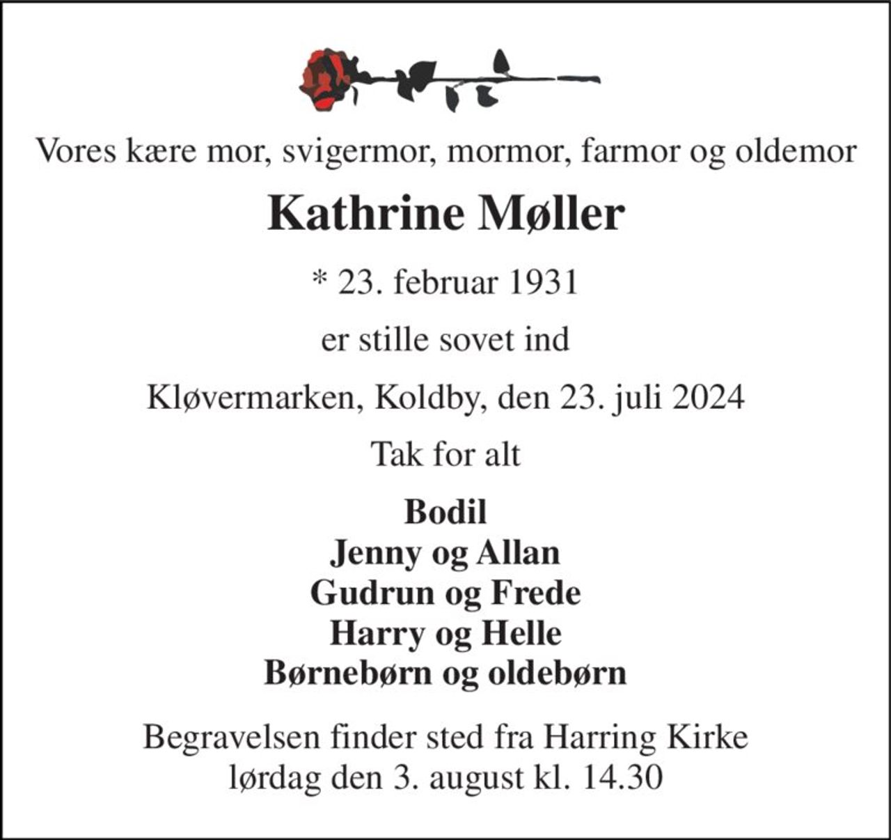 Vores kære mor, svigermor, mormor, farmor og oldemor 
Kathrine Møller 
*​ 23. februar 1931 
er stille sovet ind 
Kløvermarken, Koldby, den 23. juli 2024 
Tak for alt 
Bodil Jenny og Allan Gudrun og Frede Harry og Helle Børnebørn og oldebørn 
Begravelsen​ finder sted fra Harring Kirke​ lørdag den 3. august​ kl. 14.30