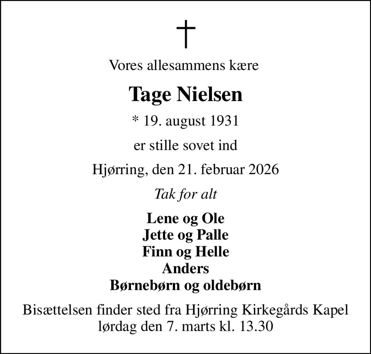 Vores allesammens kære 
Tage Nielsen
* 19. august 1931
er stille sovet ind
Hjørring, den 21. februar 2026
Tak for alt
Lene og Ole Jette og Palle Finn og Helle Anders Børnebørn og oldebørn
Bisættelsen finder sted fra Hjørring Kirkegårds Kapel  lørdag den 7. marts kl. 13.30
