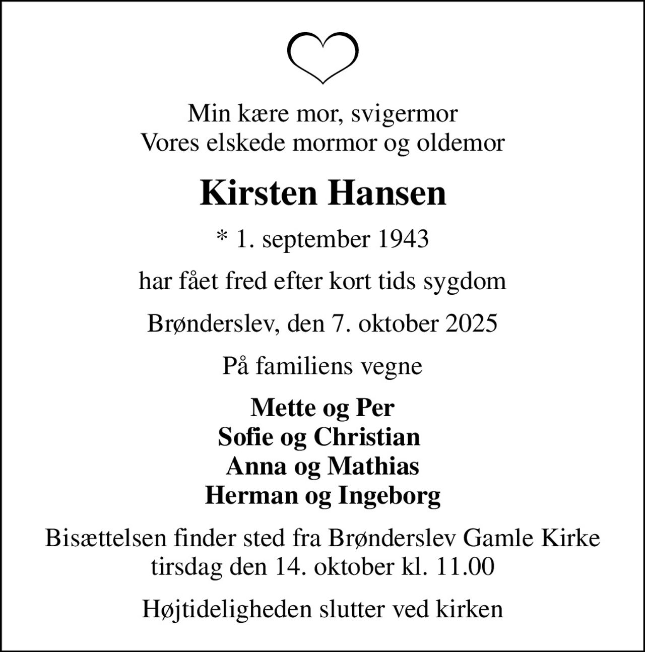 Min kære mor, svigermor Vores elskede mormor og oldemor
Kirsten Hansen
* 1. september 1943
har fået fred efter kort tids sygdom
Brønderslev, den 7. oktober 2025
På familiens vegne
Mette og Per Sofie og Christian  Anna og Mathias Herman og Ingeborg
Bisættelsen finder sted fra Brønderslev Gamle Kirke tirsdag den 14. oktober kl. 11.00
Højtideligheden slutter ved kirken