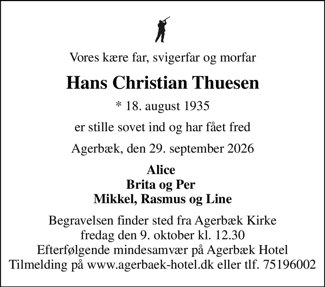 Vores kære far, svigerfar og morfar
Hans Christian Thuesen
* 18. august 1935
er stille sovet ind og har fået fred
Agerbæk, den 29. september 2026
Alice  Brita og Per  Mikkel, Rasmus og Line
Begravelsen finder sted fra Agerbæk Kirke  fredag den 9. oktober kl. 12.30  Efterfølgende mindesamvær på Agerbæk Hotel  Tilmelding på www.agerbaek-hotel.dk eller tlf. 75196002