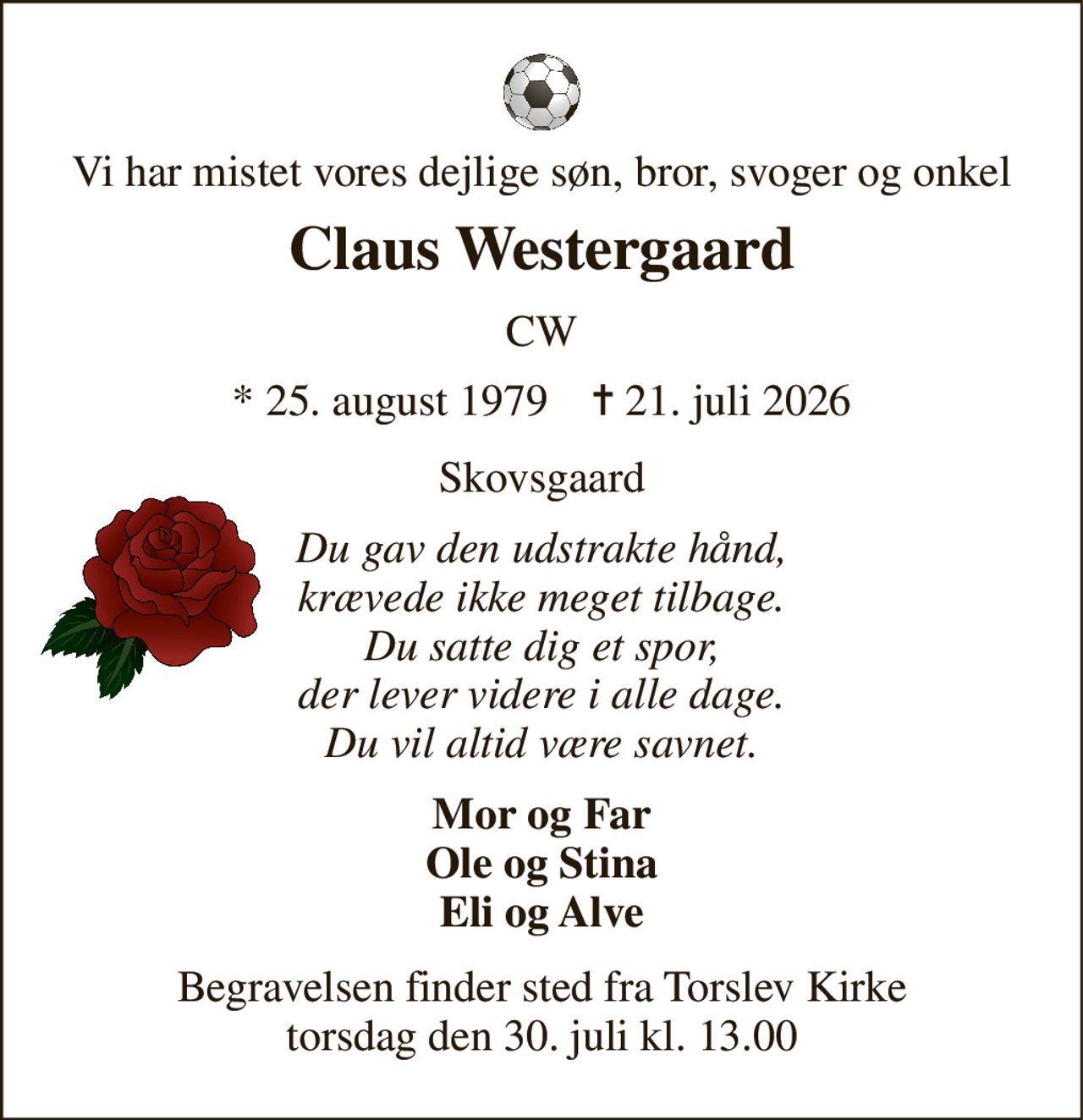 Vi har mistet vores dejlige søn, bror, svoger og onkel 
Claus Westergaard 
CW 
*​ 25. august 1979​    ✝​ 21. juli 2026 
Skovsgaard 
Du gav den udstrakte hånd, krævede ikke meget tilbage. Du satte dig et spor, der lever videre i alle dage. Du vil altid være savnet. 
Mor og Far Ole og Stina Eli og Alve 
Begravelsen​ finder sted fra Torslev Kirke​ torsdag den 30. juli​ kl. 13.00