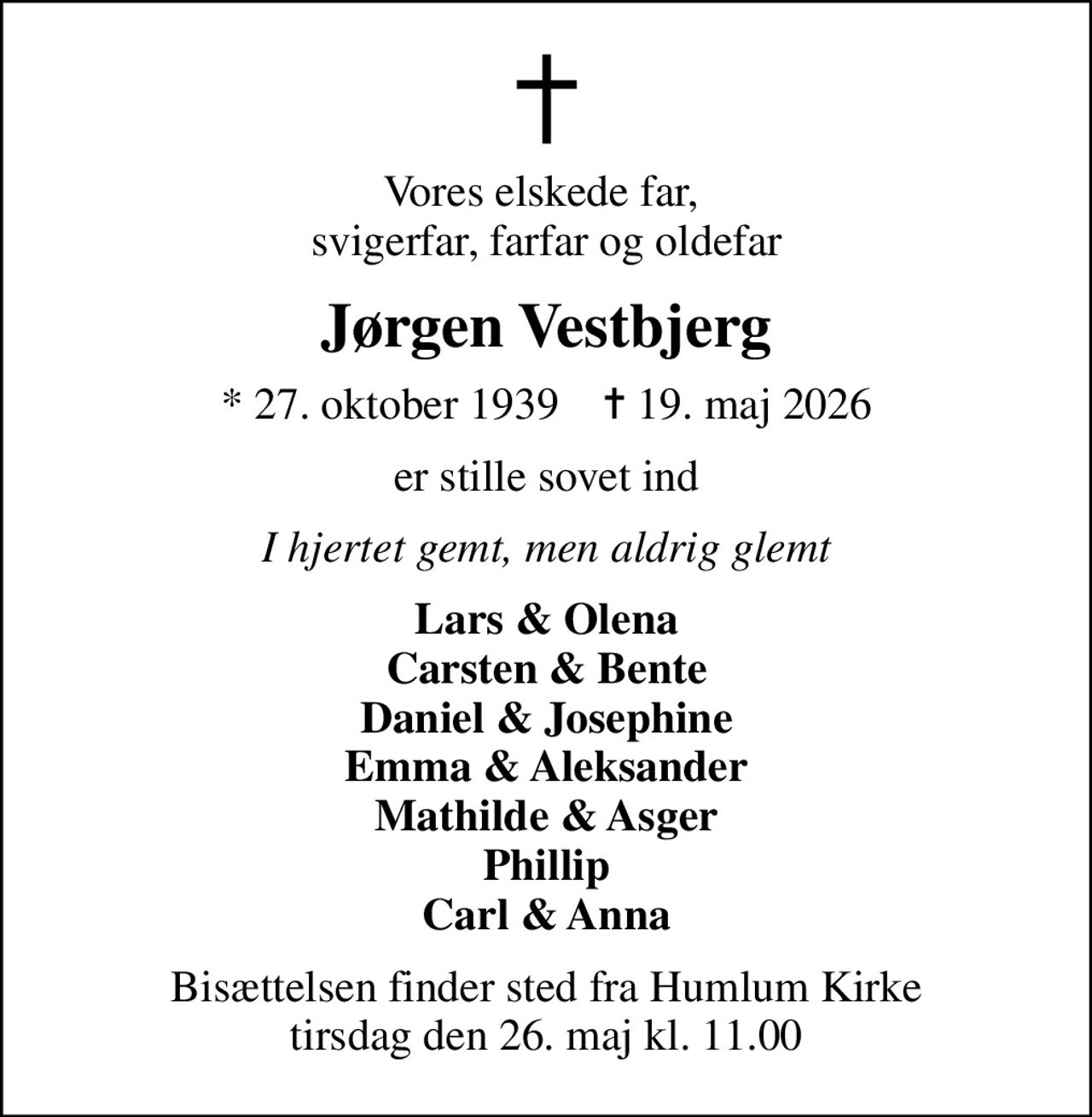Vores elskede far,  svigerfar, farfar og oldefar
Jørgen Vestbjerg
* 27. oktober 1939    ✝ 19. maj 2026
er stille sovet ind
I hjertet gemt, men aldrig glemt
Lars & Olena Carsten & Bente Daniel & Josephine Emma & Aleksander Mathilde & Asger Phillip Carl & Anna
Bisættelsen finder sted fra Humlum Kirke  tirsdag den 26. maj kl. 11.00