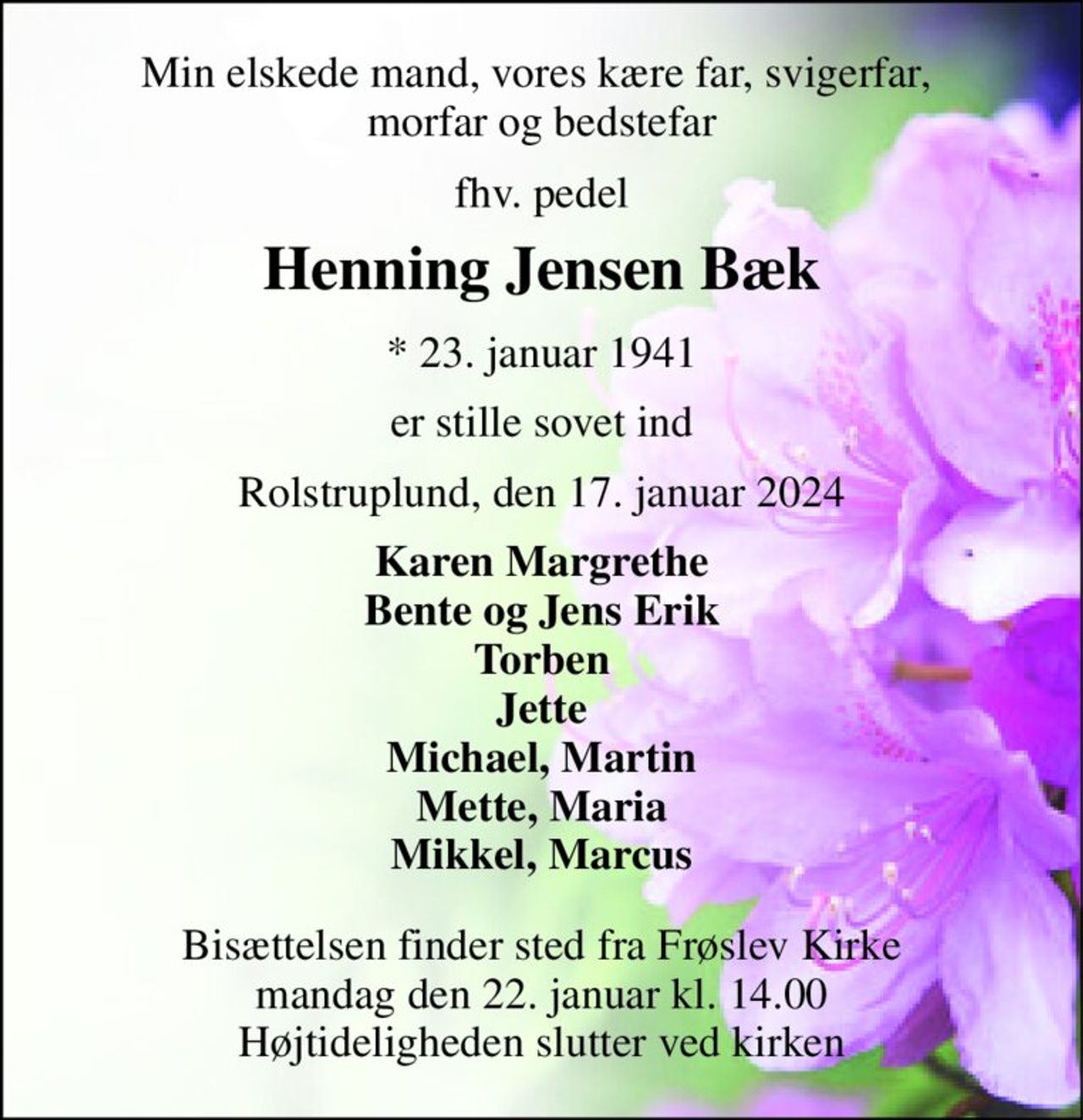 Min elskede mand, vores kære far, svigerfar,  morfar og bedstefar 
fhv. pedel 
Henning Jensen Bæk 
*​ 23. januar 1941 
er stille sovet ind 
Rolstruplund, den 17. januar 2024 
Karen Margrethe Bente og Jens Erik Torben Jette Michael, Martin Mette, Maria Mikkel, Marcus 
Bisættelsen finder sted fra Frøslev Kirke mandag den 22. januar kl. 14.00 Højtideligheden slutter ved kirken