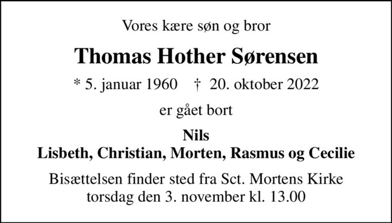Vores kære søn og bror
Thomas Hother Sørensen
* 5. januar 1960    ✝ 20. oktober 2022
er gået bort
Nils Lisbeth, Christian, Morten, Rasmus og Cecilie
Bisættelsen finder sted fra Sct. Mortens Kirke  torsdag den 3. november kl. 13.00